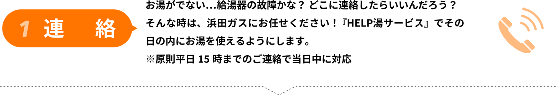 1連絡/お湯がでない…給湯器の故障かな？ どこに連絡したらいいんだろう？
					そんな時は、浜田ガスにお任せください！ 『HELP湯サービス』でその
					日の内にお湯を使えるようにします。
					※原則平日��時までのご連絡で当日中に対応