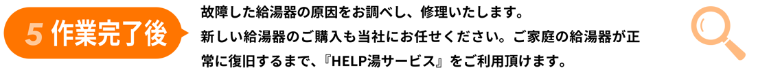 5作業完了後/故障した給湯器の原因をお調べし、修理いたします。
					新しい給湯器のご購入も当社にお任せください。ご家庭の給湯器が正
					常に復旧するまで、『HELP湯サービス』をご利用頂けます。